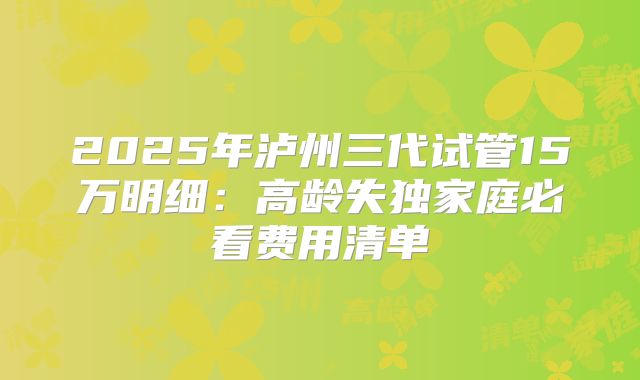 2025年泸州三代试管15万明细:高龄失独家庭必看费用清单