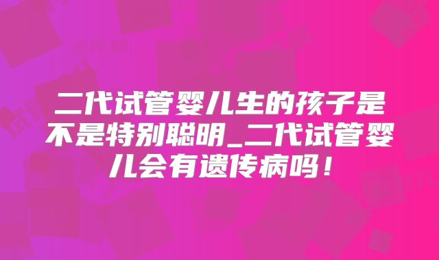 二代试管婴儿生的孩子是不是特别聪明_二代试管婴儿会有遗传病吗！