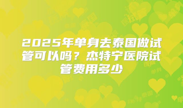 2025年单身去泰国做试管可以吗?杰特宁医院试管费用多少