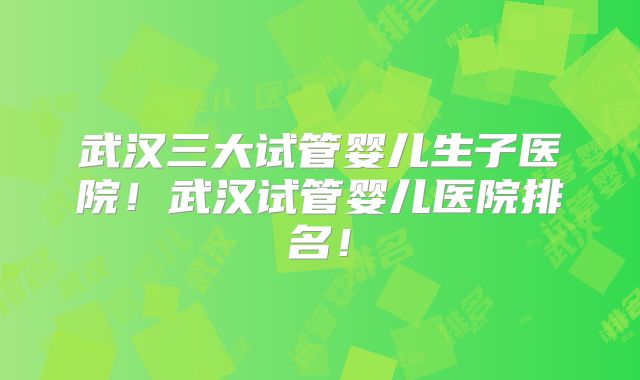 武汉三大试管婴儿生子医院！武汉试管婴儿医院排名！