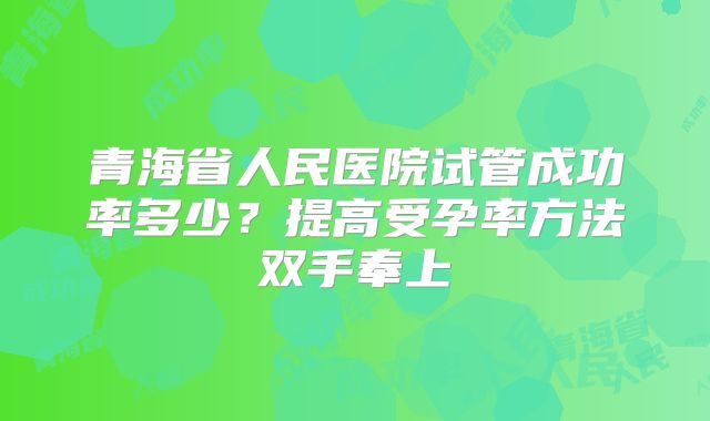青海省人民医院试管成功率多少？提高受孕率方法双手奉上