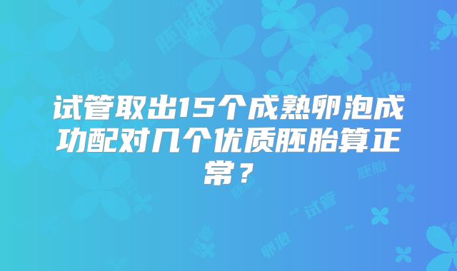 试管取出15个成熟卵泡成功配对几个优质胚胎算正常？