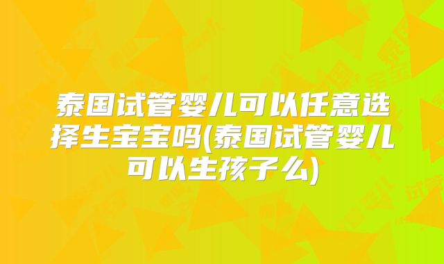 泰国试管婴儿可以任意选择生宝宝吗(泰国试管婴儿可以生孩子么)