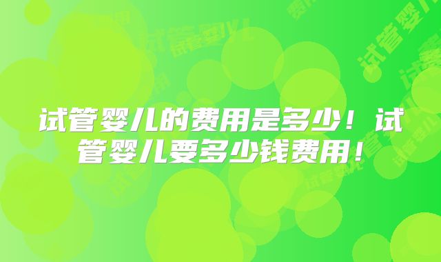 试管婴儿的费用是多少！试管婴儿要多少钱费用！