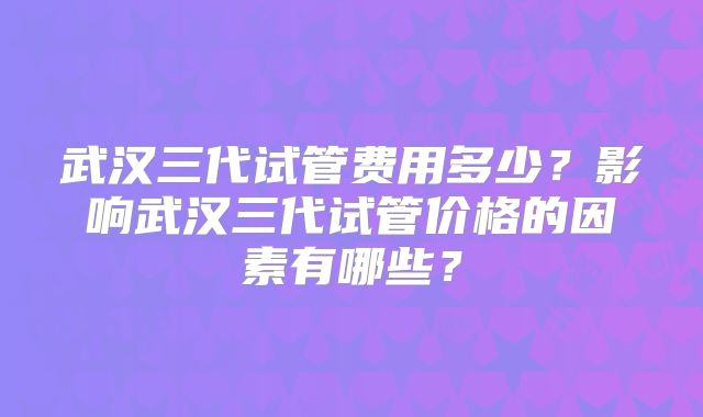 武汉三代试管费用多少？影响武汉三代试管价格的因素有哪些？