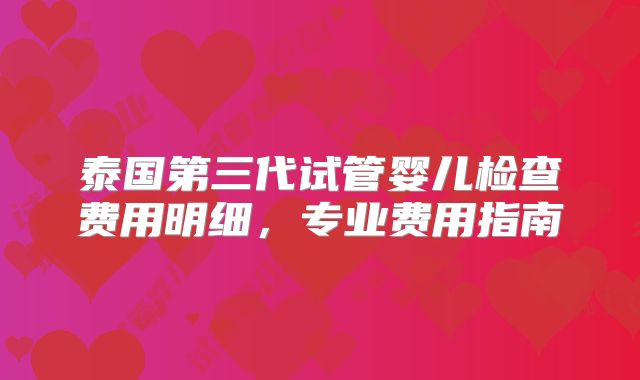 泰国第三代试管婴儿检查费用明细，专业费用指南