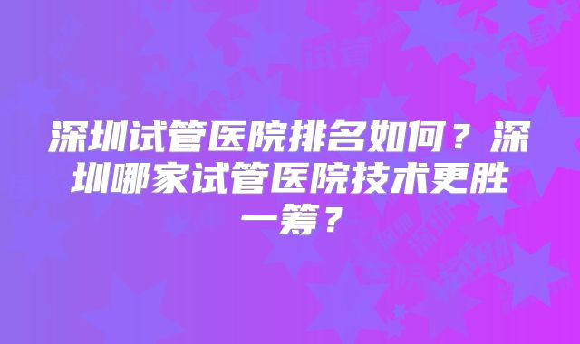 深圳试管医院排名如何？深圳哪家试管医院技术更胜一筹？