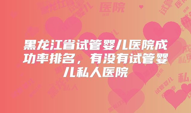 黑龙江省试管婴儿医院成功率排名，有没有试管婴儿私人医院