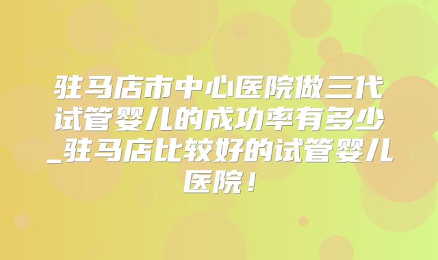 驻马店市中心医院做三代试管婴儿的成功率有多少_驻马店比较好的试管婴儿医院!