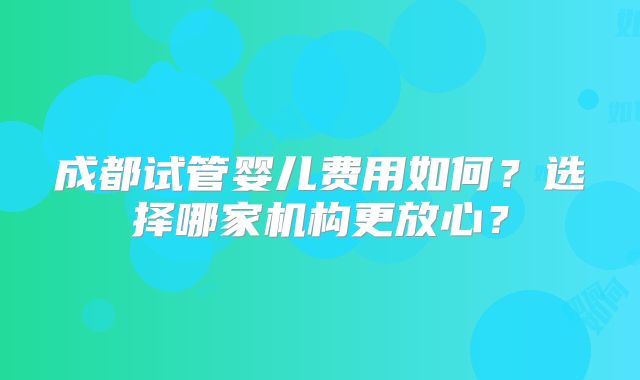成都试管婴儿费用如何？选择哪家机构更放心？