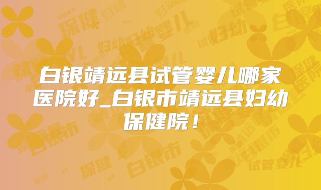 白银靖远县试管婴儿哪家医院好_白银市靖远县妇幼保健院！