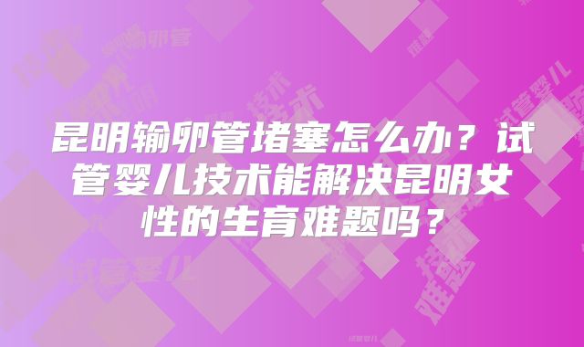 昆明输卵管堵塞怎么办？试管婴儿技术能解决昆明女性的生育难题吗？