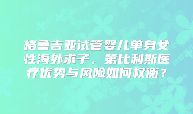 格鲁吉亚试管婴儿单身女性海外求子,第比利斯医疗优势与风险如何权衡?