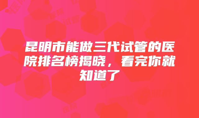 昆明市能做三代试管的医院排名榜揭晓，看完你就知道了