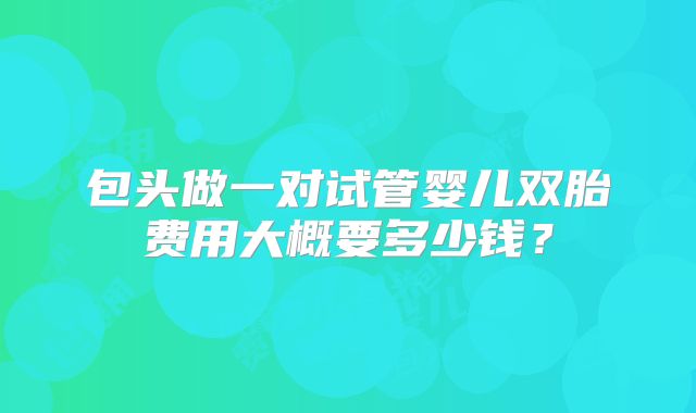 包头做一对试管婴儿双胎费用大概要多少钱?