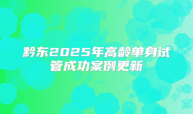 黔东2025年高龄单身试管成功案例更新