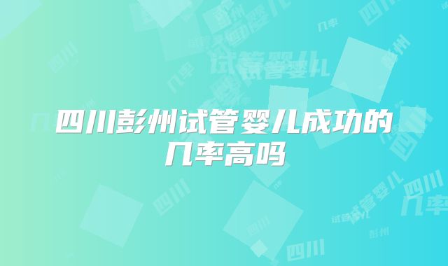 四川彭州试管婴儿成功的几率高吗