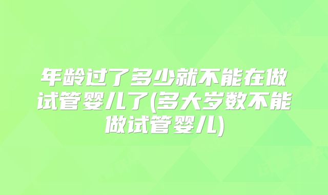 年龄过了多少就不能在做试管婴儿了(多大岁数不能做试管婴儿)