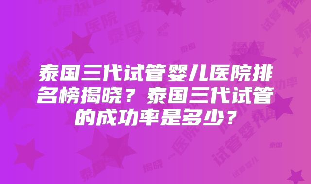 泰国三代试管婴儿医院排名榜揭晓?泰国三代试管的成功率是多少?