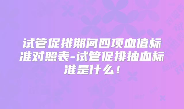 试管促排期间四项血值标准对照表-试管促排抽血标准是什么！