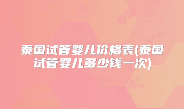 泰国试管婴儿价格表(泰国试管婴儿多少钱一次)