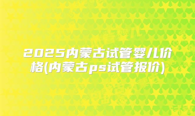 2025内蒙古试管婴儿价格(内蒙古ps试管报价)
