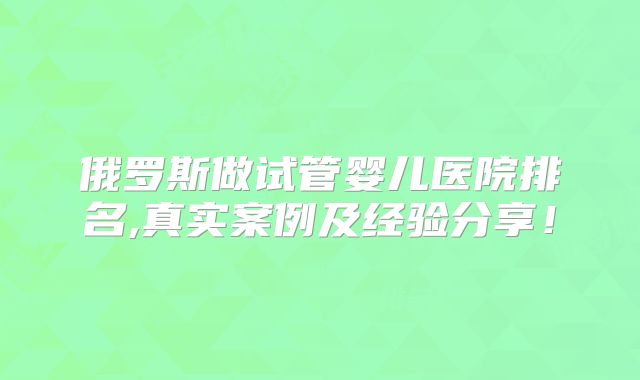 俄罗斯做试管婴儿医院排名,真实案例及经验分享！