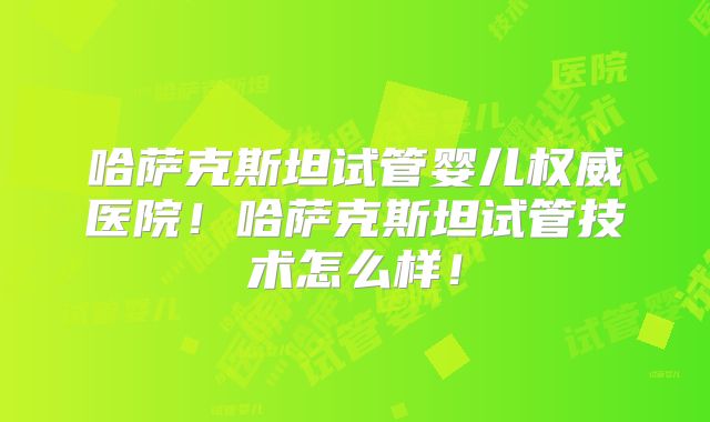 哈萨克斯坦试管婴儿权威医院！哈萨克斯坦试管技术怎么样！