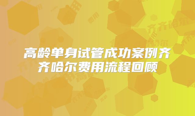高龄单身试管成功案例齐齐哈尔费用流程回顾