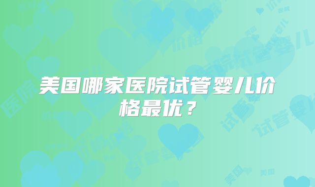 美国哪家医院试管婴儿价格最优？