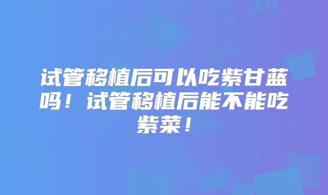试管移植后可以吃紫甘蓝吗！试管移植后能不能吃紫菜！