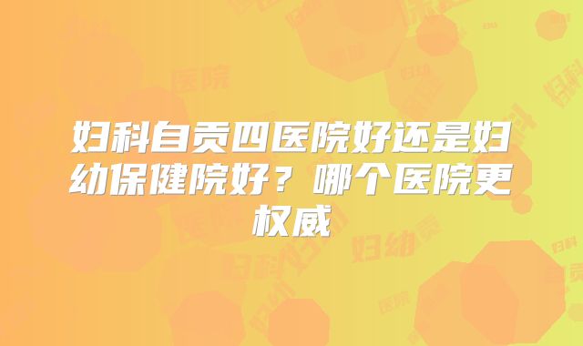 妇科自贡四医院好还是妇幼保健院好？哪个医院更权威