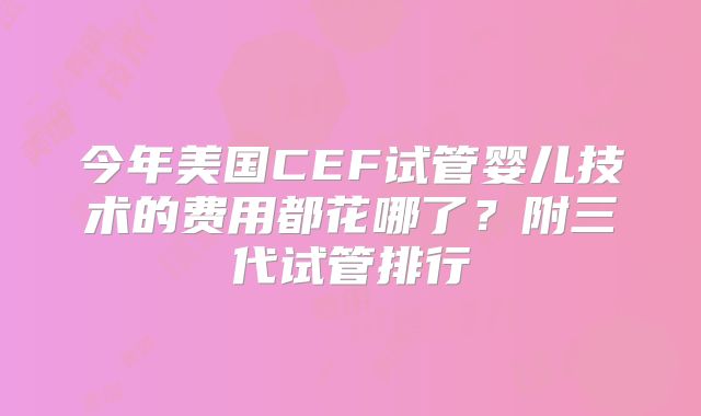 今年美国CEF试管婴儿技术的费用都花哪了？附三代试管排行