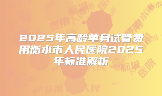 2025年高龄单身试管费用衡水市人民医院2025年标准解析