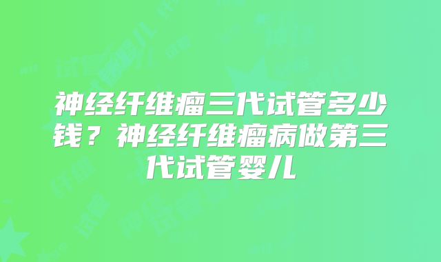 神经纤维瘤三代试管多少钱?神经纤维瘤病做第三代试管婴儿