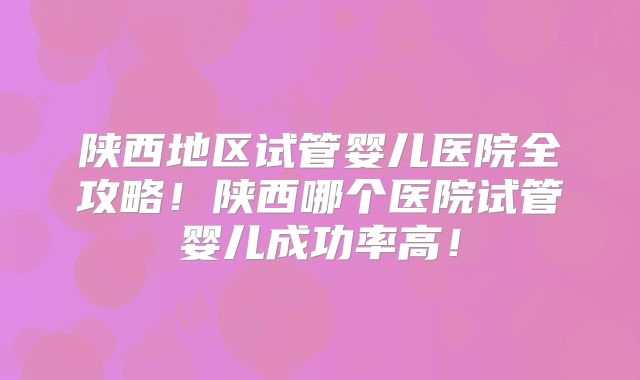 陕西地区试管婴儿医院全攻略！陕西哪个医院试管婴儿成功率高！