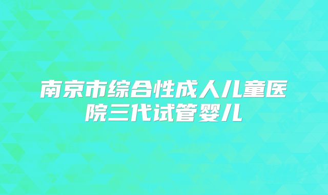 南京市综合性成人儿童医院三代试管婴儿