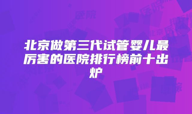 北京做第三代试管婴儿最厉害的医院排行榜前十出炉