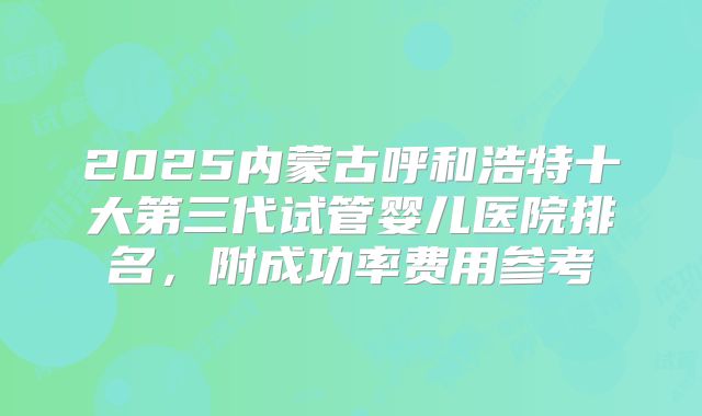 2025内蒙古呼和浩特十大第三代试管婴儿医院排名，附成功率费用参考