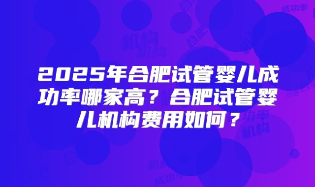2025年合肥试管婴儿成功率哪家高？合肥试管婴儿机构费用如何？
