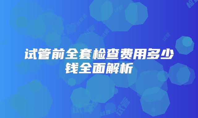 试管前全套检查费用多少钱全面解析