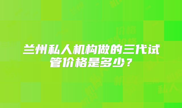 兰州私人机构做的三代试管价格是多少？