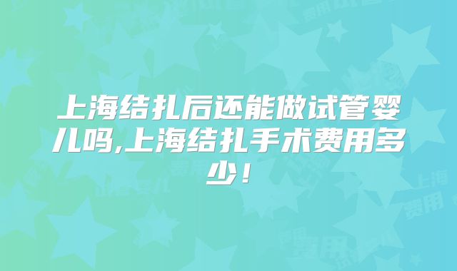 上海结扎后还能做试管婴儿吗,上海结扎手术费用多少！
