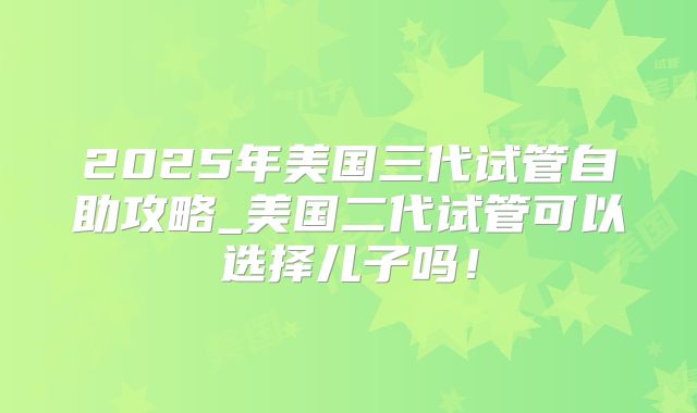 2025年美国三代试管自助攻略_美国二代试管可以选择儿子吗！