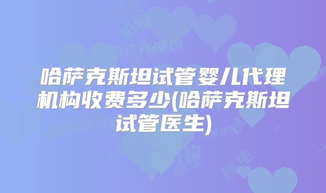 哈萨克斯坦试管婴儿代理机构收费多少(哈萨克斯坦试管医生)