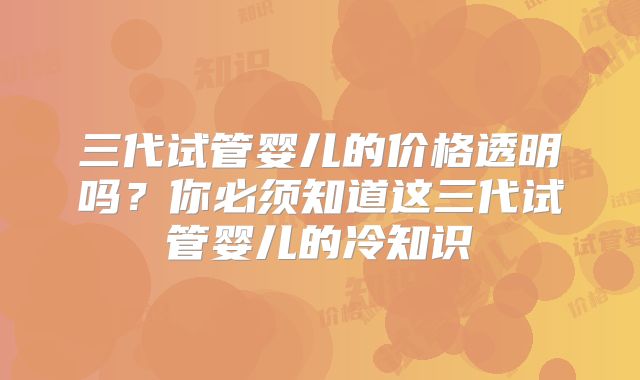 三代试管婴儿的价格透明吗?你必须知道这三代试管婴儿的冷知识