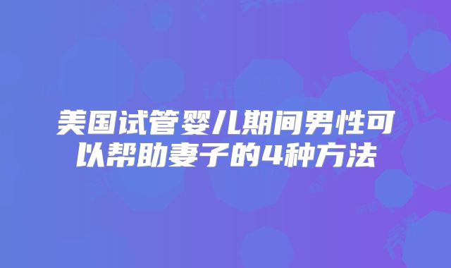 美国试管婴儿期间男性可以帮助妻子的4种方法