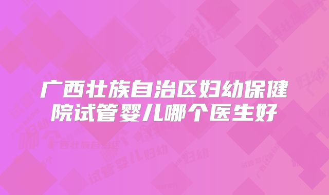 广西壮族自治区妇幼保健院试管婴儿哪个医生好