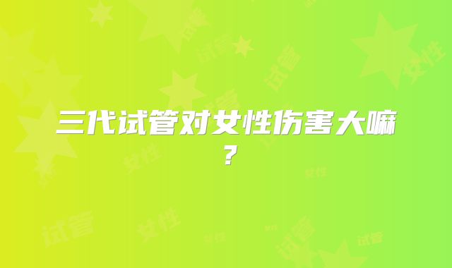 三代试管对女性伤害大嘛?