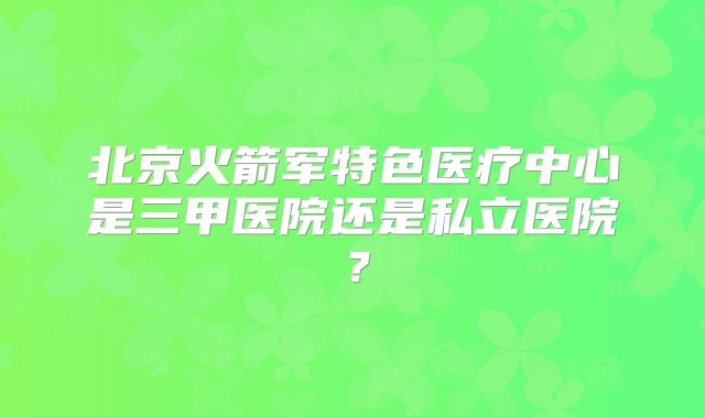 北京火箭军特色医疗中心是三甲医院还是私立医院？